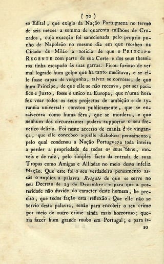 r 7°)
50 Edital , que exigio da Nação Portugueza no termd
de seis mezes a somma de quarenta milhões de C r u -
zados , cuja exacção foi sanccionada pelo proprio pu-
nho de Napoleão no mesmo dia em que recebeo na
Cidade de Milão a noticia de que o P R Í N C I P E
R E G E N T E com parte de sua Corte e dos seus thesoi-
ros tinha escapado ás suas garras. Ficou furioso de ver
mal logrado hum golpe que ha tanto meditava, e se el-
le fosse capaz de vergonha, talvez se corresse, de que
hum Príncipe, de que elle se não receava , por ser paci-
fico e Justo , fosse o único na Europa, que n'uma hora
f e z voar todos os seus projectos de ambição e de ty-
rannia universal: constou publicamente , que se en-
raivecera como huma féra , qUe se mordera, e que
nenhum dos circunstantes poderá supportar o seu fre-
nético delirio. Foi neste accesso de mania ¿ de vingan-
ça , que elle concebeo aquelle diabolico pensainento ,
pelo qual condenou a Nação Portugueza toda inteira
a perder a propriedade de todos os &us "tífcns, mo-
veis e de r a i z , pelo simples facto da entrada de suas
Tropas como Amigas e Alhadas no meio dest-a infeliz
Nação. Que este foi o seu verdadeiro pensamento as-
sas o explica a palavra Resgate de que se serve no
s e u D e c r e t o de 23 de Dezembro : e para que a pos-
teridade não duvide do caracter deste homem, he pre-
ciso , que todos fação esta reflexão: Que elle não se
Sérvio desta palavra, senão para encobrir o seu crime
por meio de outro crime ainda mais horroroso; que-
ria fazer hum grande roubo em Portugal; e para is-
so
 