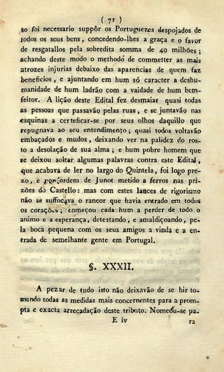 ( 7* )
so foi necessário suppôr os Portuguezes despojados de
todos os seus bens, concedendo-lhes a graça e o favor
de resgatallos pela sobredita somma de 40 milhões ;
achando deste modo o methodó de commetter as mais
atrozes injurias debaixo das aparências de quem faz
benefícios, e ajuntando em hum só caracter a deshu-
manidade de hum ladrão com a vaidade de hum bem-
feitor. A lição deste Edital fez desmaiar quasi todas
as pessoas que passavão pelas ruas, e 6e juntavão nas
esquinas a certeficar-se por seus olhos daquillo que
repugnava ao seu entendimento ; quasi todos voltavãp
embaçados e mudos, deixando ver na palidez do ros-
to a desolação de sua alma ; e hum pobre homem que
se deixou soltar algumas palavras contra este EditaJ,
que acabava de ler no largo do Quintela, foi logo pre-
z o , e .pQr^ordem de Junot metido a ferros nas pri-
zões dò Castello: mas com estes lances de rigorismo
não se suffoc^va o rancor que havia entrado em todos
os coraçõtíi; começou cada hum a perder de todo o
animo e a esperança, detestando, e amaldiçoando, pe-
la boca pequena com os seus amigos a vinda e a en-
trada de semelhante gente em Portugal.
s . X X X I I .
A pez ar de tudo isto não deixavão de se hir to-
mando todas as medidas mais concernentes para a prom-
pta c exacta arrecadação deste tributo. Nomeáii-se pa-
E iv ra
 