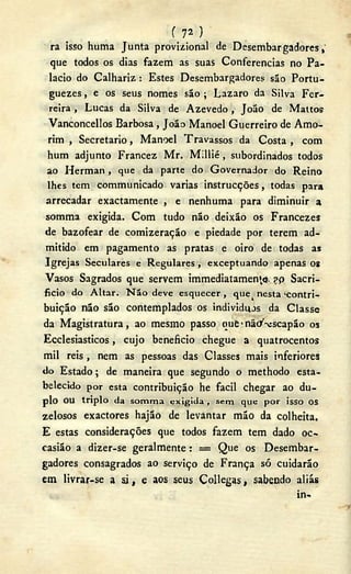 ( 72 )
ra isso huma Junta provizional de Desembargadores,"
que todos os dias fazem as suas Conferencias no Pa-
lacio do Calhariz : Estes Desembargadores são Portu-
guezes, e os seus nomes são ; Lazaro da Silva Fer-
reira , Lucas da Silva de Azevedo , João de Mattos
Vanconcellos Barbosa , João Manoel Guerreiro de Amo-
rim , Secretario, Manoel Travassos da Costa , com
hum adjunto Francez Mr. Millié, subordinados todos
ao Herman, que da parte do Governador do Reino
lhes tem communicado varias instrucções, todas para
arrecadar exactamente , e nenhuma para diminuir a
somma exigida. Com tudo não deixão os Francezes
de bazofear de comizeração e piedade por terem ad-
mitido em pagamento as pratas e oiro de todas as
Igrejas Seculares e Regulares, exceptuando apenas os
Vasos Sagrados que servem immediatamen'^. ?p Sacri-
ficio do Altar. N ã o deve esquecer , que^ nesta -contri-
buição não são contemplados os individuos da Classe
da Magistratura, ao mesmo passo que• nã</-vscapão os
Ecclesiasticos, cujo beneficio chegue a quatrocentos
mil reis , nem as pessoas das Classes mais inferiores
do Estado; de maneira que segundo o methodo esta-
belecido por esta contribuição he fácil chegar ao du-
plo OU triplo da somma e x i g i d a , sem que por isso OS
zelosos exactores hajão de levantar mão da colheita.
E estas considerações que todos fazem tem dado oc~
casião a dizer-se geralmente: = Que os Desembar-
gadores consagrados ao serviço de França só cuidarão
em livrar-se a si, e aos seus Collegas, sabendo aliás
in-
 