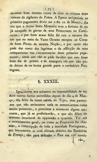 ( 73 )
inventar hum sistema capaz de tirar os últimos doze
vinténs da algibeira do Pobre. A Época assinalada ao
primeiro pagamento devia ser o dia 10 de M a r ç o , dia
em que o Autor desta Memoria teve a fortuna de ter
já escapado ás garras de seus Protectores no Conti-
nente , e por hum acaso feliz foi este o mesmo dia
em que no meio do Vasto Oceano escapou ao Corso
de hum Pirata da mesma N a ç ã o ; e por tanto não
pode dar conta das lagrimas e da afflicção de seus
compatriotas nas circunstancias deste primeiro paga-
mento ; ainda que não se pôde duvidar que este fosse
hum dia de pranto e de amargura em que não po-
de deixar de ter huma grande parte o verdadeiro Por-
tuguez.
§. xxxiii. :
. . . I w.
Iguaniiente nos achamos na impossibilidade de re-
ferir outros factos succedidos depois do dia 4 de Mar-
ço , dia, feliz da nossa sahida do T e j o ; mas parece-
nos que não arriscamos nada se annunciarmos como
muito prováveis, e proximos a acontecer alguns suc-
cessos , que já se profetizavão, e que são filhos do
systema invariavel da oppressão e tyrannia. T a l era
o recrutamento geral, ou como os Francezes lhe cha-
m ã o , a conscripção de toda a mocidade Portugueza,
que brevemente se verá alistada debaixo das Bandeiras
de França j não para defender o Paiz em
nasce-
l r â o ,
 