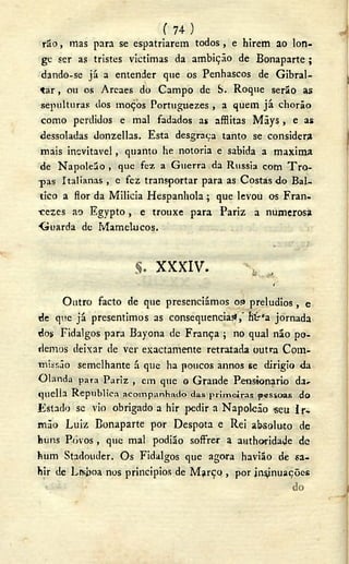 ( 7 4 )
rão, irias para se espatriarem todos, e hirem ao lon-
ge ser as tristes victimas da ambição de Bonaparte ;
dando-se já a entender que os Penhascos de Gibral-
tar , ou os Areaes do Campo de S. Roque serão as
sepulturas dos moços Portuguezes , a quem já chorão
como perdidos e mal fadados as afflitas Mãys , e as
dessoladas donzellas. Esta desgraça tanto se considera
mais inevitável, quanto lie notoria e sabida a maxima
de Napoleão , que fez a Guerra da Rússia com T r o -
mpas Italianas , e fez transportar para as Costas do Bál-
tico a flor da Milicia Hespanhola ; que levou os Fran-
•cezes ao Egypto , e trouxe para Pariz a numerosa
Guarda de Mamelucos.
X X X I V .
( .
Outro facto de que presenciámos os> prelúdios , e
de que já presentimos as consequências?, hír"a. jornada
dos Fidalgos para Bayona de França ; no qual não po-
demos deixar de ver exactamente retratada outra Com-
•missão semelhante á que ha poucos annos se dirigio da
O l a n d a para P a r i z , era que o G r a n d e Pensionario d a ,
quella R e p u b l i c a acompanhado das primeiras pessoas do
Estado se vio obrigado a hir pedir a Napoleão «eu Ir-
mão Luiz Bonaparte por Déspota e Rei absoluto de
buns Povos , que mal podião soffrer a authoridade dc
hum Stadouder. Os Fidalgos que agora havião de sa-
hir de Lrsboa nos princípios de M j r ç q , por insinuações
 