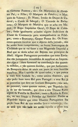 '( 75 )
do Governo Francez , são: Os Marqiiezcs de Abran-
tes Pai, e Filho ; O Marquez de Penalva ; o Mar-
quez de Valença : D- Nuno, Irmão do Duque de Ca-
daval ; o Conde de Sabugal ; O Visconde de Barba-
cena ; O Marquez de Marialva que se acha em Ma-
drid ; O Bispo Inquisidor Geral; O Bispo de Coim-
bra ; forão igualmente avisados alguns Individuos da
Classe do Commercio para • acompanharem os Fidal-
gos, como o Brancamp; Gaspar Pessoa kc. Os Fran-
cezes- querem inculcar que o objecto deíla jornada , não
he senão hum cumprimento, ou huma homenagem de
Civilidade que se vai fazer a sua Magestade Imperial e
Real que se devia achar em Bayona nos principios de
Abril. Alguns Portuguezes pertendem que estes Envia-
dos vão juntamente incumbidos de supplicar ao Impera-
dor algu»,i i ebate favoravel na contribuição dos quaren-
ta milhões, e não querem duvidar , que por fanfarrona-
da Bonaparte t>eixe de anuir em parte ás suas humilde
supplicas. Mas ? opinião de quasi todos , e que parece
a mais bem fundada he, como assima dissemos, que
vão pedir hum novo Rei para Portugal: e este Rei já
se preconiza que deve ser Luciano Bonaparte ; não sen-
do provável, como querem outros, que Napoleão ha-
ja de ser tão honrado, que eleve a este Throno Ramo
algum da Familia de Bourbon, como a Rainha de Etru-
ria, ou seu Irmão o Principe das Asturias. Porém se
Napoleão espera que estes Illustres Portuguezes lhe
peção hum Rei de sua escolha liv
ro está que não hade ser senão
ju-
v
 