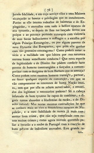 ( 76 )
jurado fidelidade, e em cujo serviço elles e seus Maiores
alcançarão as honras e privilégios que os ennob-recem.
Porém se elle intenta rodeallos de baionetas e de Es-
pingardas , e aterrallos com todo o bellico aparato de
sua tyrannia, se depois de lhes ter lançado ferros aos
pulços e ao pescoço pertende extorquir com violência
de suas bocas balbucientes o suffragio e a escolha por
algum Príncipe Estrangeiro , ou por algum parente da
nova Dynastia dos Eonapartes; que pôde elle ganhar
com tão grosseiro estratagema ? Como poderá sanar o
vicio e a nullidade em que labora por sua natureza
mesma huma semelhante conducta ? Que nova especie
de legitimidade c de Direito lhe pódem conferir huns
poucos de homens constrangidos e forçados a contem-
porizar com os designios de hum Barbaro aue os ameaça?
Como podem estes mesmos homens transigir , pactear,
ou fazer qualquer especie de convenção, em que se
vão comprometer os interesses de huma Nação intei-
ra , sem que por ella se achem autorizados", e revesti-
dos dos legitimos e necessários poderes? Só a cabeça
infatuada de hum tyranno he capaz de combinar; e di-
gerir tantos absurdos e blasfêmias da razão, e do Di-
reito natural. Mas nestas mesmas contradições he que
se c o n h e c e mais ao vivo o fraudulento caracter de N a -
poleão , e a rara habilidade de nunca já mais com-}
metter hum crime , qtie não seja complicado com ou-
tros muitos crimes ; como agora succede querendo pa-
liar a invazão e o roubo de Portugal com a coacção de.
huns porcos de indivíduos aterrados. Este grande ta-
len-
 