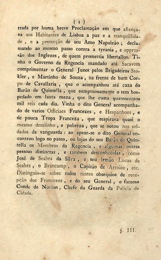 ( 5 )
trada por liuma breve Proclamação em que afiança-
va aos Habitantes de Lisboa a paz e a tranquillida-
de , e a protecção de seu Amo Napoleão ; decla-
mando ao mesmo passo contra a tyrania , e oppres-
são dos Inglezes, de quem promettia libertallos. T i -
nha o Governo da Regencia mandado até Sacavém
comprimentar o General Junot pelos Brigadeiros Sto-
kler , e Martinho de Souza , na frente de hum Cor-
po de Cavallaria , que o acompanhou até caza do
Barão de Quintella , que sumptuosamente o tem hos-
pedado em lauta meza , que lhe custa quatrocentos
mil reis cada dia. Vinha o dito General acompanha-
do de vários Officiaes Francezes , e Hespanhoes , c
de pouca Tropa Franceza , que respirava quasi o
mesmo desalinho , e pobreza , que se notou nos sol-
dados da vanguarda : ao apear-se o dito General en-
controu logo no pateo, ou lojas do seu Barão de Quin-
tella os Membros da Regencia , e algumas outras
pessoas distinetas , e também desconhecidas , como
José de Seabra da Silva , e seu irmão Lucas de
Seabra , o Brancamp , o Capitão de Arroios , etc.
Distinguio-se sobre todos nestes obséquios de rece-
pção dos Francezes , e do seu General , o famoso
Conde de Novion, Chefe da Guarda da Policia da
Cidade.
b
a
§• I H -
 
