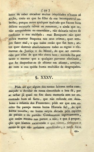 C 77 )
lento de saber encadear muitas iniquidades n'huma só
acção, creio eu que he filho da sua incomparável so-
berba ; porque outro qualquer malvado que fizesse hum
delicto escutaria talvez os .remorsos, e ainda que se-
não arrependesse ou emendasse , não deixaria talvez de
confessar a sua maldade : mas Bonaparte não quer
(junca mostrar fraqueza nos seus crimes; quer sem-
pre fazer mal, e que todos creão que faz bem ; an-
tes quer destruir absolutamente todas as regras e ele-
mentos da Justiça e da Moral, do que ser conven-
cido por ellas de que não obrou bem : succede-lhe por
tanto o mesmo que a qualquer perverso obstinado ,
que he despenhar-se de abismo em abismo, arrojan-
do com a sua quéda huma multidão de desgraçados.
Pôde ser qu? algum dos nossos leitores tenha com-
meçado a duvidar da nossa sinceridade e boa f é , por
se achar já quasi no fim desta memoria sem ter en-
contrado hum só facto , que não redunde em desa-
bono e infamia dos Francezes: pôde ser que este es-
crito lhe pareça menos huma Historia fiel, do que
huma novella, ou huma satyra dictada pelo espirito
da paixao e do partido. Confessamos ingenuamente,
que assim mesmo nos parece a nós; e que á propor-
ção que hiamos escrevendo
§ . X X X V .
receio de que não seriamos
ex-
1
 