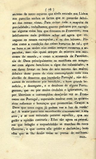( ?8 ) _
excesso do nosso espanto, que ainda estando em Lisboa
nos parecião sonhos os factos que se passavão debai-
xo das nossas vistas, Para evitar toda a suspeita de
parcialidade, trabalhamos quanto podemos por excogi-
tar alguma coisa boa que fizessem os Francezes; mag
infelismente nada podémos achar até agora que so-
cegasse 03 nossos escrupulos, e os dos leitores. Po-
rém como a condição das coisas humanas he tal, que
es bens e os males não andão. sempre extremes <
3 se-
parados , mas vão quasi sempre de mistura nos sue-
cestos do mundo , e como a. economia da Pjoviden-
cia de Déos principalmente se manifesta em tempe-
rar com alguns beneficios, a rigor das calamidades, a
cm fazer brotar os bens do seio mesmo cbs males.;
debaixo deste ponto de vista contemplando toda essa
aluvião de desastres que inundarão Portugal , não dei-
x a m o s de reconhecer por beneficio, e h u m grande b e -
neficio , o desengano , e o desabuso de alguns Portu-
guozes., que ou por muito crédulos a ignorantes,, ou
por libertinos e corrompidos desejavão vex os Frai*<-
cezes em Portugal, esperando medrar com as quiuie-
ricas reformas e bonanças que promettião. Graças a,
Déos que estes cegos já podem ver a luz. da verda."
de ! A maior p a r t e t e m reconhecido, sinceramente Q seil
erro , e se tem retratado perante aquelles., qus se*
guião a opinião contraria ; Elles são agora os. primoL
ros que indagão e esquadrinhão as marchas do novo
Governo, e que contra elle gritão e declamáo; betiv
vêm qutt se 'lhe fexão todas as portas de melhora.
- - - men-
 