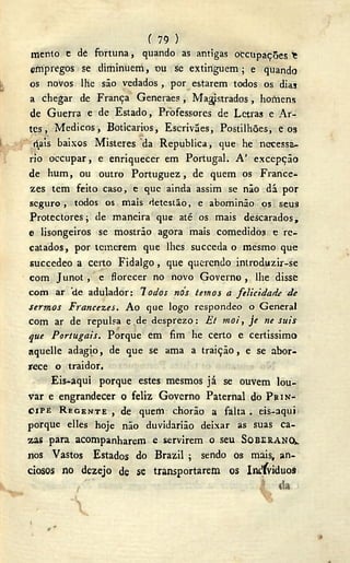 f 79 )
mento e de fortuna, quando as antigas oecupações *
empregos se diminuem, ou se extinguem; e quando
os novos lhe são vedados , por estarem todos os diaj
a chegar de França Generaes, Magistrados, homens
de Guerra e de Estado, Professores de Letras e Ar-
tes, Médicos, Boticários, Escrivães, Postilhões, e os
rais baixos Misteres da Republica, que he necessá-
rio occupar, e enriquecer em Portugal. A ' excepção
de hum, ou outro Portuguez, de quem os France-
zes tem feito caso, e que ainda assim se não dá por
seguro, todos os mais detestão, e abominão os seus
Protectores; de maneira que até os mais descarados,
e lisongeiros se mostrão agora mais comedidos e re-
catados, por temerem que lhes succeda o mesmo que
succedeo a certo Fidalgo, que querendo introduzir-se
com Junot, e florecer no novo Governo , lhe disse
com ar 'de adulador: lodos nós temos a felicidade de
sermos France-z.es. Ao que logo respondeo o General
com ar de repulsa e.de desprezo: Et moi, je ne suis
que Portugais. Porque em fim he certo e certissimo
aquelle adagio, de que se ama a traição, e se abor-
rece o traidor,
Eis-aqui porque estes mesmos já se ouvem lou-
var e engrandecer o feliz Governo Paternal do P R Í N -
C I P E R E G E N T E , de quem chorão a falta . eis-aqui
porque elles hoje não duvidarião deixar as suas ca-
zas para acompanharem e servirem o seu SOBERANO,.
nos Vastos Estados do Brazil ; sendo os mais, an-
ciosos no dezejo de se transportarem os Iiu'íviduos
 