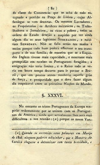 ( 8o )
da classe do Commcrcio que se acha de todo es-
tagnado- e perdido na Praça de Lisboa , cujas Al-
fandegas se vem dezertas. Os mesmos Lavradores ,
os Proprietários . os Artífices mecânicos , os Traba-
lhadores e Jornaleiros , òs ricos c pobres , todas as
ordens do Estado desejão e suspirão por ver ainda
algum dia os seus legitimos SOBERANOS , e natu-
raes SENHORES. Não se falia senão nos modos e
meios porque cada hum poderá cffectuar o seu trans-
porte e de sua familia; de maneira que se a Esqua-
dra Ingleza tivesse mais capacidade, e mostrasse mais
promptidão cm receber os Portuguezes foragidos ; a
emigração não teria limites , e o Reino todo se ve-
ria em breve tempo dezerto para ir povoar o Bra-
zil , que em poucos annos receberia aquelle grão
de força , e prosperidade que o deve fazer algum
dia respeitável entre as primeiras Nações do Mundo.
§. X X X V I .
N o emtanto os tristes Portuguezes da Europa sus-
pirão ardentemente por se unirem com os Portugue-
s e s da America ; ainda que actualmente lhes será m u i
difficultosa a sua reunião: (A) porque os novos Van-
' • da-
(«). Quando se tscreviáo estas palavras cm Març»
dc l8ob ninguém poderia adivinhar, que o Monstro da
torsica chegasse a detrohizar com tànta bievidade, e
 