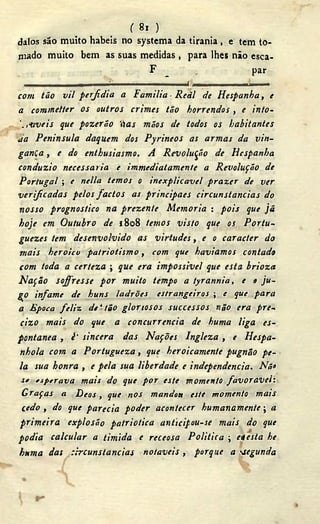 ( 8i )
dalos são muito hábeis no systema da tirania , e tem to-
mado muito bem as suas medidas , para lhes não esca-
F , par
• ^ -
com tão vil perfídia a Familia Reál de Hespanha, e
a commetter os outros crimes tão horrendos , e into-
'.,-aveis que pozerão 'tias mãos de todos os habitantes
Ja Peninsula daquem dos Pyrineos as armas da vin-
gança , e do enthusiasmo. A Revolução de Hespanha
conduzi o necessaria e immediatamente a Revolução de
Portugal ; e nella temos o inexplicável prazer de ver
verificadas pelos factos as principaes circunstancias do
nosso prognostico na prezenle Memoria : pois que jã
hoje cm Outubro de 1808 temos visto que os Portu-
guezes tem desenvolvido as virtudes, e o caracter do
tnais heroicu patriotismo, com que havíamos contado
com toda a certeza ; que era impossível que esta brioza
Nação sofresse por muito tempo a tyrannia, e o ju-
go infame de huns ladrões estrangeiros ; e que para
a Época feliz, de'tão gloriosos successos não era pre-
cizo mais do que a concurrencia de huma liga es-
pontânea , ¿' sincera das Nações Ingleza , e Hespa-
nhola com a Portugueza, que heroicamente pugnâo pe-
la sua honra , e pela sua liberdade e independendo. Nó«
s* esperava mais do que por este momento favorável:
Graças a Deos, que nos mandoa este momento mais
cedo , do que parecia poder acontecer humanamente; a
primeira explosão patriótica anticipou-se mais do que
podia calcular a timida e receosa Politica  ciesta he
huma das Circunstancias notáveis, porque a segunda
 