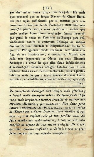 ( 82 ) _ _
par das"1 unhas huma preza tão desejada. He mais
que provável que as forças Navaes da Gram Breta-
nha não sejão sufficientes por si mesmas para res-
taurarem o Con mente de Portugal ; nem esta res-
tauração parece ser já mais praticavel , menos que
senão realize huma nova revolução, huma insurrei-
ção geral de todas as Potencias da Europa para rei-
vindicarem contra o commum Inimigo os antigos
direitos da sua liberdade e independencia. Então he
que os Portuguezes hãode reanimar sem duvida o
fogo do seu Patriotismo , e mostrar ao Mundo que
nada tem degenerado os Netos dos seus Illustres
Avoengos ; e então he que elles farão infalivelmente
a restauração daquelles antigos Estados para o seu
legitimo SOBERANO : entre tanto não resta áquelles
infelizes mais do que a triste saudade dos seus Com-
patriotas , e a infeliz ekperiencia efa tirania, que mais
lhes
Restau-r-ação de Portugal será sempre mais gloriosa,
<• levará muita t/antagem sohrea Restauração de 1640
ooího mais largamente teremos occaaião de mostrar nas
seguintes Memorias, que meditamos. Não falta para
inteiro compi»nf.fHto do Prognostico , senão a ruina
do Tbrono que o Corso levantou sobre montões de ca*-
dàtet-.t, t (L rapinas; ellt já tem perdido muito da
fali th opinião que soube adquirir, e cedo se verá sub--
mergido tio abysmo da sua mesma ambição, lie assim
q.-s costuma, confundir es Soberbos com o<s pro»
fti-os d/fejoi de seu réprobo coração.
 