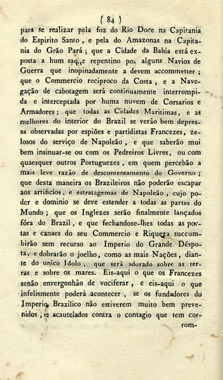 ( 84 ) '
para se realizar pela foz do Rio Doce na Capitania
do Espirito Santo , e pela do Amazonas na Capita-
nia do Grão Pará ; que a Cidade da Bahia está ex-
posta a hum saq:te repentino po; alguns Navios de
Guerra que inopinadamente a devem accommetter ;
que o Commercio reciproco da Costa , e a Nave-
gação de cabotagem será continuamente interrompi-
da e interceptada por huma nuvem de Corsarios e
Armadores ; que todas as Cidades Marítimas, e as
melhores do interior do Brazil se verão bem depres-
sa observadas por espiões e partidistas Francezes, ze-
losos do serviço de Napoleão , e que saberão mui
bem insinuar-se ou com os Pedreiros Livres, ou com
quaesquer outros Portuguezes , em quem percebão a
mais leve razão de descontentamento do Governo ;
que desta maneira os Brazileiros não poderão escapar
aos artificios , e estratagemas de Napoleão , cujo po-
der e dominio se deve estender a todas as partes do
Mundo ; que os Inglezes serão finalmente lançados
fóra do Brazil, e que fechandose-lhes todas as por-
tas e canaes do seu Commercio e Riquçga succum-
birão sem recurso ao Imperio do Grande Déspo-
ta, e dobrarão o joelho, como as mais N a ç õ e s , dian-
te do único ídolo , que será adorado sobre as ter-
ras. e sobre os mares. Eis-aqui o que os Francezes
senão . envergonhão de vociferar, e eis-aqui o que
infelismente poderá acontecer , se os fundadores do
Imperiq, Brazilico não estiverem muito bem preve-
nidos ; se acautelados contra o contagio que tem cor-
«v rom-
J
 