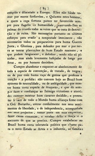 ( 85 )
rompido e dilacerado a Europa. Elles não hãode to-
mar por meros fanfarrões, e Quixotes estes homens,
a quem a cega fortuna parece ter favorecido sem-
pre para flagello ¿a humanidade jeservando-lhes as
palmas do triunfo todas as vezes que se trata de destrui-
ção e de ruina. São necessários portanto os últimos
esforços para evadir a .tempestade imminente ; são
necessários todos os preparativos para huma Guerra
Justa, e Gloriosa , para defender por mar e por ter-
ra as tenras plantações de hum Estado nascente , e
que podem languescer , e definhar , sendo não só pi-
zadas , mas ainda levemente bafejadas de longe por
feras , ou por homens daninhos.
Cumpre abandonar e esquecer-se absolutamente de
toda a especie de convenção, de tratado , de tregoa
ou de paz com huma raça de gentes que professa a
traição e ,a perfidia: não convém hoje ao Brazil hum
systema de neutralidade, ou de ambiguidade , que mos-
tre huma certa especie de fraqueza , e que dá sem-
p.e ázos e confianças ao Inimigo victorioso e atrevi-
do : cumore mostrar hum caracter decidido , e protes-
tar á iace de todo o Mundo huma alliança firme com
a Grã Bretanha, entrar cordialmente nos seus senti-
mentos de liberdade , e de independencia , acompanhai»
cm seus projectos , tomar parte em suas emprezas,
fazer causa commum , e receber delia a força e o
soccorro de que se preciza. Cumpre estabelecer no
Brazil huma certa tolerancia politica que chame pa-
ra o novo Estado as Artes e a industria, as familias
e
»
 