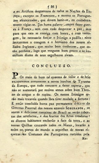 ( 8 6 )
£ os Artifices desgostozos de todas as Nações da Eu-
ropa ; excepto os Francezes, e mesmo os Portugue-
zes afrancezados, que devem banir-se, ou cuidadoza-
•mente vigiar-se. ^ím huma palavr? „umpre fazer guer-
ra á França , sem com íudo desprezar a paz ; mas
para que esta se consiga com honra, e com vanta-
gem , he necessário forçar o Inimigo a pedilla : nisto
imitaremos a coragem e o heroísmo dos nossos al-
líados Inglezes, que muito bem conhecem, que es-
tão. perdidos, logo que verguem hum pouco e se hu-
milhem diante de seus orgulhozos rivaes.
C O N C L U Z Â O .
P Or meio de hum tal systema de valor e de .brio
escaparemos certamente a novos insultos dp Tyranno
da Europa, que tudo concorre a fazer esperai, que
não se sustentará por muitos annos sobre hum Thro-
no de sangue e de rapina. Os nossos Inimigos sp-
rão mais trataveis quando lhes tiver mudado a fortuna:
E então concluída huina paz permanente d?b.)-vo do
Governo Paternal dos nossos amaveis SOBERANOS , as
vastas e deliciosas campinas do Bi azil se verão cober-
tas dos artefactos, e dos fruetos das Artes creadoras J
os ditozos habitantes encherão a face da terra, e as
nossas Quilhas cruzando todos os Mares, levarão a
todos os/ portos do mundo o supérfluo de nossas ri-
quezas: aos Costumes dos Portuguezes nutridos pela
Re-
 