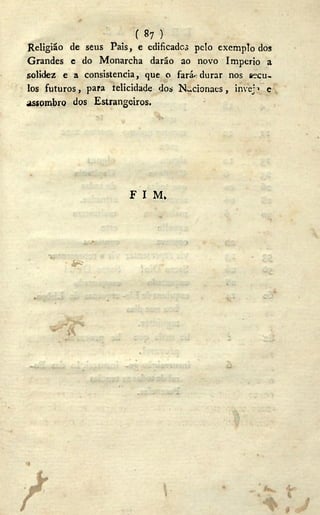 ( «7 )
Religião de seus Pais, e edificados pelo exemplo dos
Grandes e do Monarcha darão ao novo Império a
solidez e a consistência, que o fará durar nos sécu-
los futuros, para telicidade dos N. .cionaes, inveja e
assombro dos Estrangeiros.
F I M»
• ^
 