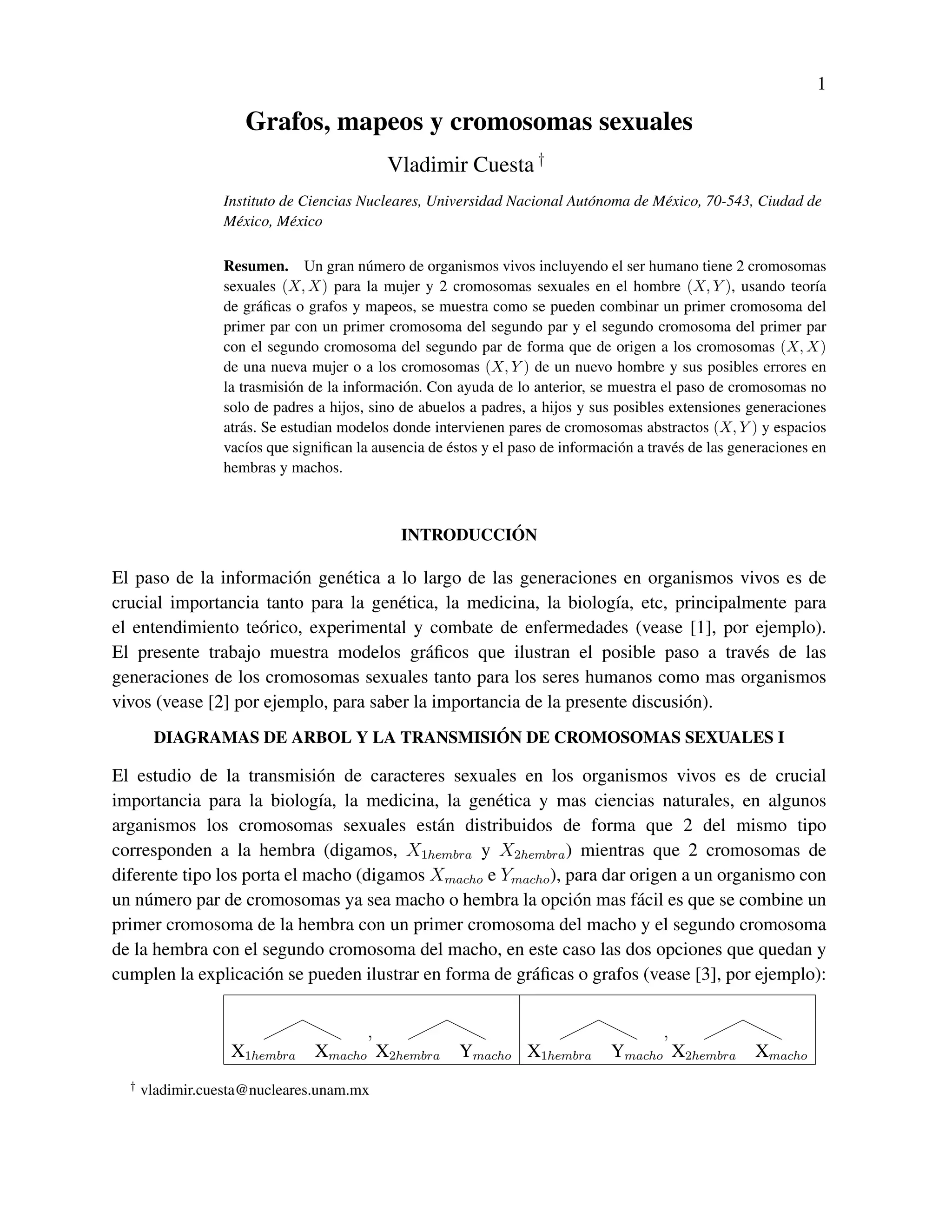 1

                     Grafos, mapeos y cromosomas sexuales
                                            Vladimir Cuesta †
                 Instituto de Ciencias Nucleares, Universidad Nacional Aut´ noma de M´ xico, 70-543, Ciudad de
                                                                          o          e
                 M´ xico, M´ xico
                   e        e

                 Resumen. Un gran n´ mero de organismos vivos incluyendo el ser humano tiene 2 cromosomas
                                          u
                 sexuales (X, X) para la mujer y 2 cromosomas sexuales en el hombre (X, Y ), usando teor´a         ı
                 de gr´ ﬁcas o grafos y mapeos, se muestra como se pueden combinar un primer cromosoma del
                        a
                 primer par con un primer cromosoma del segundo par y el segundo cromosoma del primer par
                 con el segundo cromosoma del segundo par de forma que de origen a los cromosomas (X, X)
                 de una nueva mujer o a los cromosomas (X, Y ) de un nuevo hombre y sus posibles errores en
                 la trasmisi´ n de la informaci´ n. Con ayuda de lo anterior, se muestra el paso de cromosomas no
                             o                 o
                 solo de padres a hijos, sino de abuelos a padres, a hijos y sus posibles extensiones generaciones
                 atr´ s. Se estudian modelos donde intervienen pares de cromosomas abstractos (X, Y ) y espacios
                    a
                     ı                                ´
                 vac´os que signiﬁcan la ausencia de estos y el paso de informaci´ n a trav´ s de las generaciones en
                                                                                  o        e
                 hembras y machos.



                                                        ´
                                              INTRODUCCION

El paso de la informaci´ n gen´ tica a lo largo de las generaciones en organismos vivos es de
                         o     e
crucial importancia tanto para la gen´ tica, la medicina, la biolog´a, etc, principalmente para
                                       e                            ı
el entendimiento te´ rico, experimental y combate de enfermedades (vease [1], por ejemplo).
                    o
El presente trabajo muestra modelos gr´ ﬁcos que ilustran el posible paso a trav´ s de las
                                           a                                          e
generaciones de los cromosomas sexuales tanto para los seres humanos como mas organismos
vivos (vease [2] por ejemplo, para saber la importancia de la presente discusi´ n).
                                                                              o
                                        ´
       DIAGRAMAS DE ARBOL Y LA TRANSMISION DE CROMOSOMAS SEXUALES I

El estudio de la transmisi´ n de caracteres sexuales en los organismos vivos es de crucial
                             o
importancia para la biolog´a, la medicina, la gen´ tica y mas ciencias naturales, en algunos
                             ı                      e
arganismos los cromosomas sexuales est´ n distribuidos de forma que 2 del mismo tipo
                                             a
corresponden a la hembra (digamos, X1hembra y X2hembra ) mientras que 2 cromosomas de
diferente tipo los porta el macho (digamos Xmacho e Ymacho ), para dar origen a un organismo con
un n´ mero par de cromosomas ya sea macho o hembra la opci´ n mas f´ cil es que se combine un
     u                                                         o        a
primer cromosoma de la hembra con un primer cromosoma del macho y el segundo cromosoma
de la hembra con el segundo cromosoma del macho, en este caso las dos opciones que quedan y
cumplen la explicaci´ n se pueden ilustrar en forma de gr´ ﬁcas o grafos (vease [3], por ejemplo):
                      o                                  a


                                      ,                                                ,
                   X1hembra     Xmacho X2hembra         Ymacho X1hembra          Ymacho X2hembra         Xmacho
  †
      vladimir.cuesta@nucleares.unam.mx
 