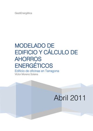 GestiEnergética




MODELADO DE
EDIFICIO Y CÁLCULO DE
AHORROS
ENERGÉTICOS
Edificio de oficinas en Tarragona
Víctor Moreno Solana




                             Abril 2011
 