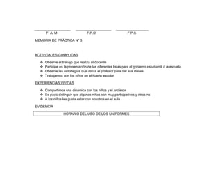 F. A. M                      F.P.O                       F.P.S

MEMORIA DE PRÁCTICA N° 3



ACTIVIDADES CUMPLIDAS

     Observe el trabajo que realiza el docente
     Participe en la presentación de las diferentes listas para el gobierno estudiantil d la escuela
     Observe las estrategias que utiliza el profesor para dar sus clases
     Trabajamos con los niños en el huerto escolar

EXPERIENCIAS VIVIDAS

   Compartimos una dinámica con los niños y el profesor
   Se pudo distinguir que algunos niños son muy participativos y otros no
   A los niños les gusta estar con nosotros en el aula

EVIDENCIA

                  HORARIO DEL USO DE LOS UNIFORMES
 