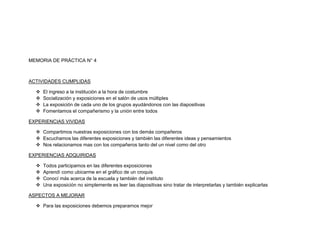 MEMORIA DE PRÁCTICA N° 4



ACTIVIDADES CUMPLIDAS

     El ingreso a la institución a la hora de costumbre
     Socialización y exposiciones en el salón de usos múltiples
     La exposición de cada uno de los grupos ayudándonos con las diapositivas
     Fomentamos el compañerismo y la unión entre todos

EXPERIENCIAS VIVIDAS

   Compartimos nuestras exposiciones con los demás compañeros
   Escuchamos las diferentes exposiciones y también las diferentes ideas y pensamientos
   Nos relacionamos mas con los compañeros tanto del un nivel como del otro

EXPERIENCIAS ADQUIRIDAS

     Todos participamos en las diferentes exposiciones
     Aprendí como ubicarme en el gráfico de un croquis
     Conocí más acerca de la escuela y también del instituto
     Una exposición no simplemente es leer las diapositivas sino tratar de interpretarlas y también explicarlas

ASPECTOS A MEJORAR

   Para las exposiciones debemos prepararnos mejor
 