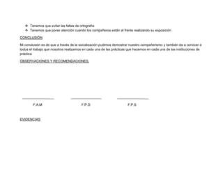  Tenemos que evitar las faltas de ortografía
    Tenemos que poner atención cuando los compañeros están al frente realizando su exposición

CONCLUSIÓN

Mi conclusión es de que a través de la socialización pudimos demostrar nuestro compañerismo y también da a conocer a
todos el trabajo que nosotros realizamos en cada una de las prácticas que hacemos en cada una de las instituciones de
práctica

OBSERVACIONES Y RECOMENDACIONES.




        F.A.M                          F.P.O                         F.P.S



EVIDENCIAS
 