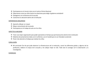    Participamos en el minuto cívico con el canto al himno Nacional
      Observamos como los niños hacían las votaciones para elegir al gobierno estudiantil
      Dialogamos con la Directora de la escuela
      Conocimos la ubicación dentro de la institución

EXPERIENCIAS ADQUIRIDAS

    Aprendí a dibujar un croquis
    Mayor conocimiento de la escuela
    Participamos en el trabajo de aula con los niños

ASPECTOS A MEJORAR

    Tener una mejor organización para poder aprovechar el tiempo que permanezcamos dentro de la institución
    Debemos de presentarnos todos con el uniforme y con el mandil para no ser llamados la atención
    Poner más atención al trabajo que realizan los niños

CONCLUSIÓN

    Mi conclusión fue de que pude observar la infraestructura de la institución, conocí los diferentes grados y algunos de los
     profesores, elabore el croquis de la escuela y me ubique mejor en ella. Todo esto lo conseguí con la observación y la
     investigación.

EVIDENCIAS
 