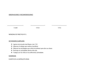 OBSERVACIONES Y RECOMENDACIONES




        F.A.M                                 F.P.O                          F.P.S



MEMORIA DE PRÁCTICA N° 6



ACTIVIDADES CUMPLIDAS

      Ingreso ala escuela José Reyes a las 7:15
      Observe el trabajo que realiza el profesor
      Observe las estrategias que utiliza el profesor para dar sus clases
      Participe en actividades dentro del aula
      Trabaje con los niños en las diferentes actividades

EVIDENCIAS

CUENTO DE LA CAPERUCITA ROJA
 