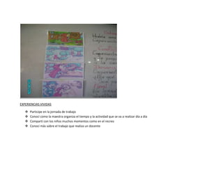 EXPERIENCIAS VIVIDAS

      Participe en la jornada de trabajo
      Conocí como la maestra organiza el tiempo y la actividad que se va a realizar día a día
      Compartí con los niños muchos momentos como en el recreo
      Conocí más sobre el trabajo que realiza un docente
 