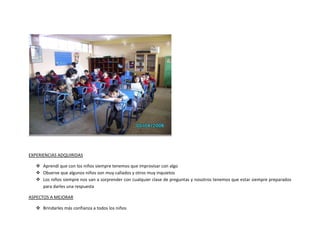 EXPERIENCIAS ADQUIRIDAS

    Aprendí que con los niños siempre tenemos que improvisar con algo
    Observe que algunos niños son muy callados y otros muy inquietos
    Los niños siempre nos van a sorprender con cualquier clase de preguntas y nosotros tenemos que estar siempre preparados
     para darles una respuesta

ASPECTOS A MEJORAR

    Brindarles más confianza a todos los niños
 