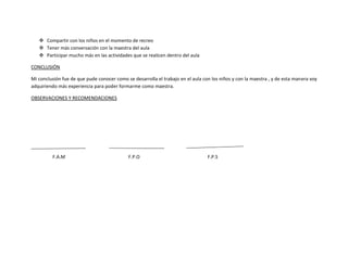  Compartir con los niños en el momento de recreo
    Tener más conversación con la maestra del aula
    Participar mucho más en las actividades que se realicen dentro del aula

CONCLUSIÓN

Mi conclusión fue de que pude conocer como se desarrolla el trabajo en el aula con los niños y con la maestra , y de esta manera voy
adquiriendo más experiencia para poder formarme como maestra.

OBSERVACIONES Y RECOMENDACIONES




         F.A.M                              F.P.O                                F.P.S
 