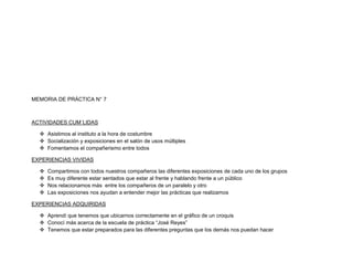 MEMORIA DE PRÁCTICA N° 7



ACTIVIDADES CUM´LIDAS

   Asistimos al instituto a la hora de costumbre
   Socialización y exposiciones en el salón de usos múltiples
   Fomentamos el compañerismo entre todos

EXPERIENCIAS VIVIDAS

     Compartimos con todos nuestros compañeros las diferentes exposiciones de cada uno de los grupos
     Es muy diferente estar sentados que estar al frente y hablando frente a un público
     Nos relacionamos más entre los compañeros de un paralelo y otro
     Las exposiciones nos ayudan a entender mejor las prácticas que realizamos

EXPERIENCIAS ADQUIRIDAS

   Aprendí que tenemos que ubicarnos correctamente en el gráfico de un croquis
   Conocí más acerca de la escuela de práctica “José Reyes”
   Tenemos que estar preparados para las diferentes preguntas que los demás nos puedan hacer
 