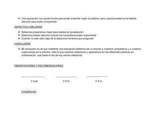  Una exposición nos ayuda mucho para poder entender mejor la práctica, pero cuando prestemos la debida
    atención para poder comprender

ASPECTOS A MEJORAR

   Debemos prepararnos mejor para realizar la socialización
   Debemos prestar atención cuando los compañeros están exponiendo
   Cuando no este claro algo de la exposición tenemos que preguntar

CONCLUSIÓN

   Mi conclusión es de que mediante una exposición podemos dar a conocer a nuestros compañeros y a nuestros
    supervisores de la práctica todo lo que nosotros realizamos y aprendimos en las diferentes prácticas de
    ambientación que hasta el día de hoy vamos realizando



OBSERVACIONES Y RECOMENDACIONES




             F.A.M                       F.P.O                       F.P.S



     EVIDENCIAS
 