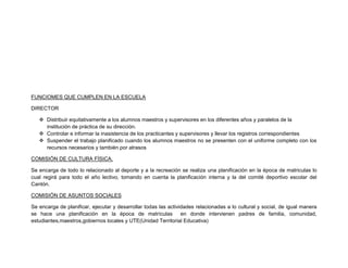 FUNCIOMES QUE CUMPLEN EN LA ESCUELA

DIRECTOR

    Distribuir equitativamente a los alumnos maestros y supervisores en los diferentes años y paralelos de la
     institución de práctica de su dirección.
    Controlar e informar la inasistencia de los practicantes y supervisores y llevar los registros correspondientes
    Suspender el trabajo planificado cuando los alumnos maestros no se presenten con el uniforme completo con los
     recursos necesarios y también por atrasos

COMISIÓN DE CULTURA FÍSICA.

Se encarga de todo lo relacionado al deporte y a la recreación se realiza una planificación en la época de matriculas lo
cual regirá para todo el año lectivo, tomando en cuenta la planificación interna y la del comité deportivo escolar del
Cantón.

COMISIÓN DE ASUNTOS SOCIALES

Se encarga de planificar, ejecutar y desarrollar todas las actividades relacionadas a lo cultural y social, de igual manera
se hace una planificación en la época de matrículas              en donde intervienen padres de familia, comunidad,
estudiantes,maestros,gobiernos locales y UTE(Unidad Territorial Educativa)
 