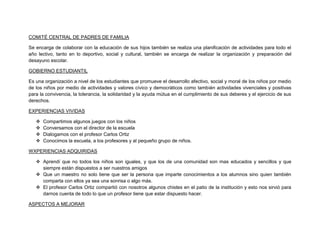 COMITÉ CENTRAL DE PADRES DE FAMILIA

Se encarga de colaborar con la educación de sus hijos también se realiza una planificación de actividades para todo el
año lectivo, tanto en lo deportivo, social y cultural, también se encarga de realizar la organización y preparación del
desayuno escolar.

GOBIERNO ESTUDIANTIL

Es una organización a nivel de los estudiantes que promueve el desarrollo afectivo, social y moral de los niños por medio
de los niños por medio de actividades y valores cívico y democráticos como también actividades vivenciales y positivas
para la convivencia, la tolerancia, la solidaridad y la ayuda mútua en el cumplimiento de sus deberes y el ejercicio de sus
derechos.

EXPERIENCIAS VIVIDAS

      Compartimos algunos juegos con los niños
      Conversamos con el director de la escuela
      Dialogamos con el profesor Carlos Ortiz
      Conocimos la escuela, a los profesores y al pequeño grupo de niños.

WXPERIENCIAS ADQUIRIDAS

    Aprendí que no todos los niños son iguales, y que los de una comunidad son mas educados y sencillos y que
     siempre están dispuestos a ser nuestros amigos
    Que un maestro no solo tiene que ser la persona que imparte conocimientos a los alumnos sino quien también
     comparta con ellos ya sea una sonrisa o algo más.
    El profesor Carlos Ortiz compartió con nosotros algunos chistes en el patio de la institución y esto nos sirvió para
     darnos cuenta de todo lo que un profesor tiene que estar dispuesto hacer.

ASPECTOS A MEJORAR
 