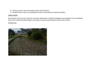  Tenemos que ser más comunicativos dentro de la institución
    Fomentar más la unión y el compañerismo entre los que hacemos el grupo de práctica.

CONCLUSIÓN

Mi conclusión fue de que por medio de una buena observación y también investigación que hagamos con los profesores
dentro de la institución podemos llegar a conocerla y de igual manera podernos ubicar dentro de ella.

EVIDENCIAS
 
