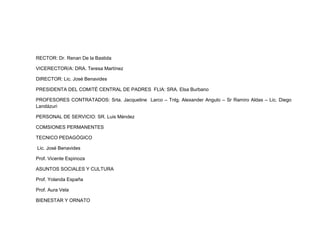 RECTOR: Dr. Renan De la Bastida

VICERECTOR/A: DRA. Teresa Martínez

DIRECTOR: Lic. José Benavides

PRESIDENTA DEL COMITÉ CENTRAL DE PADRES FLIA: SRA. Elsa Burbano

PROFESORES CONTRATADOS: Srta. Jacqueline Larco – Tnlg. Alexander Angulo – Sr Ramiro Aldas – Lic. Diego
Landázuri

PERSONAL DE SERVICIO: SR. Luis Méndez

COMSIONES PERMANENTES

TECNICO PEDAGÓGICO

Lic. José Benavides

Prof. Vicente Espinoza

ASUNTOS SOCIALES Y CULTURA

Prof. Yolanda España

Prof. Aura Vela

BIENESTAR Y ORNATO
 