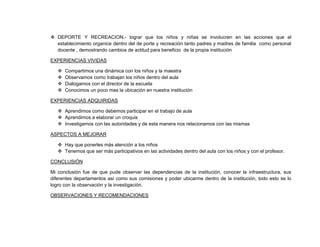  DEPORTE Y RECREACION.- lograr que los niños y niñas se involucren en las acciones que el
  establecimiento organice dentro del de porte y recreación tanto padres y madres de familia como personal
  docente , demostrando cambios de actitud para beneficio de la propia institución

EXPERIENCIAS VIVIDAS

      Compartimos una dinámica con los niños y la maestra
      Observamos como trabajan los niños dentro del aula
      Dialogamos con el director de la escuela
      Conocimos un poco mas la ubicación en nuestra institución

EXPERIENCIAS ADQUIRIDAS

    Aprendimos como debemos participar en el trabajo de aula
    Aprendimos a elaborar un croquis
    Investigamos con las autoridades y de esta manera nos relacionamos con las mismas

ASPECTOS A MEJORAR

    Hay que ponerles más atención a los niños
    Tenemos que ser más participativos en las actividades dentro del aula con los niños y con el profesor.

CONCLUSIÓN

Mi conclusión fue de que pude observar las dependencias de la institución, conocer la infraestructura, sus
diferentes departamentos asi como sus comisiones y poder ubicarme dentro de la institución, todo esto se lo
logro con la observación y la investigación.

OBSERVACIONES Y RECOMENDACIONES
 