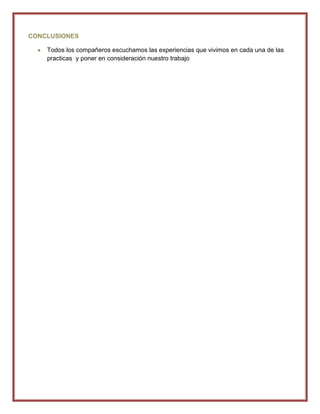 CONCLUSIONES

    Todos los compañeros escuchamos las experiencias que vivimos en cada una de las
    practicas y poner en consideración nuestro trabajo
 