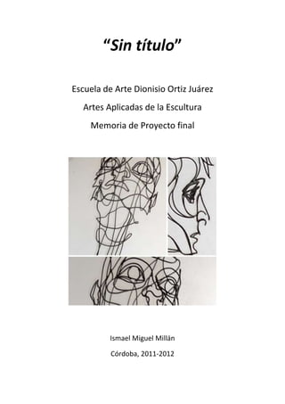 “Sin título”

Escuela de Arte Dionisio Ortiz Juárez
  Artes Aplicadas de la Escultura
    Memoria de Proyecto final




          Ismael Miguel Millán

          Córdoba, 2011-2012
 