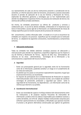 Los representantes de cada una de las instituciones presentó a consideración de los
asistentes, un informe ejecutivo sobre las funciones, actuaciones y avances alcanzados
durante el período de aplicación de la Ley de Víctimas y Restitución de Tierras,
explicando las diferentes gestiones y estrategias que se han implementado para
atender las obligaciones respectivas frente a los procesos de restitución de tierras a las
víctimas del conflicto armado colombiano.
Así mismo, las entidades presentaron sus ofertas de productos y servicios y
colaboración para el uso de las demás entidades, enfatizando en la importancia que
tiene el intercambio y acceso ágil de la información y la implementación de mesas de
trabajo específicas para la revisión conjunta de los procesos de restitución.
Del conocimiento y análisis efectuado sobre el estado en el cual se encuentran las
entidades con respecto a los procesos específicos que les compete para la restitución
de tierras, se adoptaron las siguientes conclusiones, recomendaciones y compromisos
comunes.

1. Adecuación Institucional.
Todas las entidades han debido adelantar complejos procesos de adecuación y
restructuración para atender las respectivas y específicas exigencias que les impone la
Ley de Víctimas y Restitución de Tierras, algunos de ellos muy demandantes de
esfuerzos en las áreas administrativas, tecnologías de la información y las
comunicaciones y capacitación del recurso humano.
2. Seguridad.
-

-

Existe una preocupación general por la seguridad, tanto de los funcionarios
como de la información, pudiendo constituir un riesgo en el cumplimiento de
las metas de restitución.
Se planteó que los jueces se encuentran especialmente expuestos al igual que
el personal de terreno y se recomienda
Se requiere de participación de la Unidad Nacional de Protección en espacios
interinstitucionales como el de la presente reunión, con el objeto de coordinar
estrategias de prevención, protección y seguridad que cubran tanto la
seguridad de los funcionarios, las dependencias y la información como de las
víctimas que retornen a sus predios.

3. Coordinación interinstitucional.
-

Existe una necesidad de superar el enfoque bilateral del relacionamiento entre
las instituciones y de propiciar espacios frecuentes de intercambio de
información y análisis entre las cabezas responsables para establecer avances y
cuellos de botella, con el fin de adoptar medidas institucionales conjuntas para
enfrentar oportunamente las necesidades y dificultades que aparecen durante
el proceso y de generar alternativas consensuadas que agilicen las gestiones
2

 