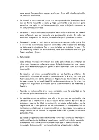 para que de forma conjunta puedan resolverse y llevar a término la restitución
de predios a las víctimas.
-

Se planteó la importancia de contar con un espacio técnico interinstitucional
que de forma frecuente se reúna y haga seguimiento a los acuerdos para
garantizar que todas las entidades concernidas estén trabajando conforme a
los compromisos adquiridos.

-

Se recalcó la importancia del Subcomité de Restitución en el marco del SNARIV
pero señalando que es necesario una participación amplia de todas las
entidades integrantes del Sistema, entre ellas las participantes en el evento.

-

Es necesario que en el corto plazo se promuevan actividades en las que se den
a conocer las experiencias y lecciones aprendidas, tanto en desarrollo de la Ley
de Víctimas y Restitución de Tierras como de la Ley de Justicia y Paz, con el fin
de no repetir y cometer los mismos errores y más bien incorporar prácticas que
hayan resultado eficaces.

4. Información
-

Cada entidad recolecta información que debe compartirse, sin embargo, se
observa un desbalance en las capacidades de las instituciones en este campo,
pues hacen falta tecnologías que permitan tanto compartir como actualizar la
información.

-

Se requiere un mejor aprovechamiento de las fuentes y sistemas de
información existentes. Al respecto se enumeraron: el RUPTA, los casos que
fueron documentados por las Comisiones Regionales de Restitución de Bienes,
los avances que ha hecho el INCODER con Restablecimiento de Derechos, los
Diagnósticos Registrales elaborados por la Superintendencia de Notariado y
Registro.

-

Además es indispensable crear unos protocolos para la seguridad en la
recolección y almacenamiento de la información.

-

Se identificó como un problema que afecta los procesos de restitución y la
utilización de la información, el estado actual de los archivos de varias de las
entidades, algunos de difícil reconstrucción completa, enfatizándose en la
importancia de la recuperación de los documentos y antecedentes de las
instituciones, así como en la implementación de los sistemas de conservación y
aseguramiento de los archivos. Se requiere de recursos urgentes y cuantiosos
para estos fines.
Se acordó que por conducto del Subcomité Técnico de Sistemas de Información
del Comité Técnico del SNARIV se coordine una comisión de trabajo que actúe
a manera de una “ Red Nacional de Información” con el a Ministerio de las
tecnologías de información y las Comunicaciones y los directores de las
3

 