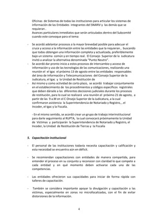 Oficinas de Sistemas de todas las instituciones para articular los sistemas de
información de las Entidades integrantes del SNARIV y las demás que se
requieran .
Avances particulares inmediatos que serán articulados dentro del Subcomité
cuando este convoque para el tema:
-

-

-

Se acordó adelantar procesos a la mayor brevedad posible para adecuar el
cruce y acceso a la información entre las entidades que la requieran , buscando
que todas obtengan una información completa y actualizada, preferiblemente
bajo un sistema común y en tiempo real. El Consejo Superior de la Judicatura
invitó a analizar la alternativa denominada “Punto Neutro”.
Se acordó dar pronto inicio a estos procesos de intercambio y acceso de
información y uso de las tecnologías de las comunicaciones, realizando una
reunión el el Igac el próximo 13 de agosto entre las entidades responsables
del área de Información y Telecomunicaciones del Consejo Superior de la
Judicatura, el Igac y la Unidad de Restitución de
Así mismo y como actividad de corto plazo, se acordó trabajar conjuntamente
en el establecimiento de los procedimientos y códigos específicos registrales
que deben dársele a las diferentes decisiones judiciales durante los procesos
de restitución, para lo cual se realizará una reunión el próximo 21 de agosto, a
partir de las 9 a.M en el C Onsejo Superior de la Judicatura, a la cual
confirmaron asistencia la Superintendencia de Notariado y Registro, , el
Incoder, el Igac y la Fiscalía.
- En el mismo sentido, se acordó crear un grupo de trabajo interinstitucional
para darle seguimiento al RUPTA, la cual convocará próximamente la Unidad
de Víctimas y participarán la Superintendencia de Notariado y Registro, el
Incoder, la Unidad de Restitución de Tierras y la Fiscalía

5. Capacitación institucional
-

El personal de las instituciones todavía necesita capacitación y calificación y
esta necesidad se encuentra aún en déficit.

-

Se recomiendan capacitaciones con entidades de manera compartida, para
entender el proceso en su conjunto y reconocer con claridad lo que compete a
cada entidad y en qué momento deben activarse cada una de las
competencias.

-

Las entidades ofrecieron sus capacidades para iniciar de forma rápida con
talleres de capacitación.

-

También se considera importante apoyar la divulgación y capacitación a las
víctimas, especialmente en zonas no microfocalizadas, con el fin de evitar
distorsiones de la información.

4

 