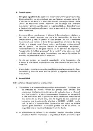 6. Comunicaciones
-

Manejo de expectativas. Se recomendó implementar un trabajo con los medios
de comunicación y con los periodistas para que hagan un adecuado manejo de
la información. Al respecto la MAPP-OEA informó que conjuntamente con la
Unidad de Restitución vienen diseñando una estrategia que permitirá
capacitarlos y generar acuerdos sobre la responsabilidad que debe observarse
al divulgar información para favorecer tanto la seguridad de las víctimas como
de los funcionarios.

-

Se recomendó que coordinar con el Ministro de Comunicaciones esta tarea y
para ello se podría proponer que cite a los responsables del área de
comunicaciones y jefes de prensa en cada entidad, lo cual se considera
fundamental para manejar el tema de las expectativas, el manejo de cifras
oficiales y el lenguaje para informar tanto a las víctimas a restituir como al
país en general.
Se propone manejar la terminología “restitución”,
“restablecimiento de los del goce efectivo de los derechos de propiedad”,
“recuperación de baldíos, propiedad” de la nación”, entre otros, con total
precisión con el objeto de evitar los equívocos que afectan los análisis de
avances y resultados de las políticas respectivas.

-

En este plan también se impartirá capacitación a los Congresistas, a la
academia y a las demás organizaciones que intervienen en los procesos de
restitución.

-

Se acordarán e impulsarán mecanismos didácticos para la comunicación clara,
permanente y oportuna, entre ellos las cartillas y plegables distribuibles de
forma masiva.

7. Normatividad
Entre los temas más sobresalientes se encuentran:
i) Disposiciones en el nuevo Código Contencioso Administrativo : Establecen que
las entidades no pueden revocar sus propios actos emitidos con
anterioridad sin el consentimiento expreso del particular al que se refiere el
acto. Por lo anterior, se plantea que para casos de despojo por vía registral
la SNR debe acudir ante la jurisdicción de lo contencioso administrativo
para demandar su propio acto, pero la mayoría de esas acciones ya
caducaron: Una situación similar afrontará el INCODER y el IGAC, con lo
cual se deja a la administración sin recursos para operar de manera
expedita para restablecer la situación jurídica real de los predios. Se
preguntó si esto se incluiría en la Ley de Desarrollo Rural ;
ii) La superposición de órdenes a las entidades, medidas cautelares pueden
provenir de distintas autoridades. La pregunta cuál de ellas predomina? Qué

5

 