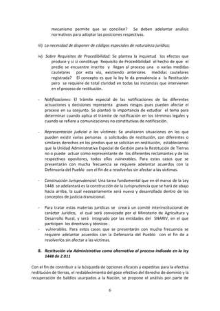 mecanismo permite que se concilien? Se deben adelantar análisis
normativos para adoptar las posiciones respectivas.
iii) La necesidad de disponer de códigos especiales de naturaleza jurídica;
iv) Sobre Requisitos de Procedibilidad: Se plantea la inquietud los efectos que
produce y si si constituye Requisito de Procedibilidad el hecho de que el
predio se encuentre inscrito y llegan al proceso una o varias medidas
cautelares por esta vía, existiendo anteriores medidas cautelares
registrada? El concepto es que la ley le da prevalencia a la Restitución
pero se requiere de total claridad en todas las instancias que intervienen
en el proceso de restitución.
-

Notificaciones: El trámite especial de las notificaciones de las diferentes
actuaciones y decisiones representa graves riesgos pues pueden afectar el
proceso en su conjunto. Se planteó la importancia de estudiar el tema para
determinar cuando aplica el trámite de notificación en los términos legales y
cuando se refiere a comunicaciones no constitutivas de notificación.

-

Representación judicial a las víctimas: Se analizaron situaciones en los que
pueden existir varias personas o solicitudes de restitución, con diferentes o
similares derechos en los predios que se solicitan en restitución, estableciendo
que la Unidad Administrativa Especial de Gestión para la Restitución de Tierras
no o puede actuar como representante de los diferentes reclamantes y de los
respectivos opositores, todos ellos vulnerables. Para estos casos que se
presentarán con mucha frecuencia se requiere adelantar acuerdos con la
Defensoría del Pueblo con el fin de a resolverlos sin afectar a las víctimas.

-

Construcción Jurisprudencial: Una tarea fundamental que en el marco de la Ley
1448 se adelantará es la construcción de la Jurisprudencia que se hará de abajo
hacia arriba, la cual necesariamente será nueva y desarrollada dentro de los
conceptos de justicia transicional.

-

Para tratar estas materias jurídicas se creará un comité interinstitucional de
carácter Jurídico, el cual será convocado por el Ministerio de Agricultura y
Desarrollo Rural, y será integrado por las entidades del SNARIV, en el que
participen los directivos y técnicos .
vulnerables. Para estos casos que se presentarán con mucha frecuencia se
requiere adelantar acuerdos con la Defensoría del Pueblo con el fin de a
resolverlos sin afectar a las víctimas.

-

8. Restitución vía Administrativa como alternativa al proceso indicado en la ley
1448 de 2.011
Con el fin de contribuir a la búsqueda de opciones eficaces y expeditas para la efectiva
restitución de tierras, el restablecimiento del goce efectivo del derecho de dominio y la
recuperación de baldíos usurpados a la Nación, se propone el análisis por parte de
6

 