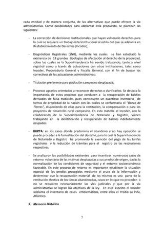 cada entidad y de manera conjunta, de las alternativas que puede ofrecer la vía
administrativa. Como posibilidades para adelantar esta propuesta, se plantean las
siguientes:
-

La corrección de decisiones institucionales que hayan vulnerado derechos para
lo cual se requiere un trabajo interinstitucional al estilo del que se adelanta en
Restablecimiento de Derechos (Incoder);

-

Diagnósticos Registrales (SNR), mediante los cuales se han estudiado la
existencia de 18 grandes tipologías de afectación al derecho de la propiedad,
sobre las cuales se la Superintendencia ha venido trabajando, tanto a nivel
registral como a través de actuaciones con otras instituciones, tales como
Incoder, Procuraduría General y Fiscalía General, con el fin de buscar los
correctivos de las actuaciones administrativas;

-

Titulación preferente para población campesina desplazada;

-

Procesos agrarios orientados a reconocer derechos o clarificarlos: Se destaca la
importancia de estos procesos que conducen a la recuperación de baldíos
derivados de falsa tradición, pues constituyen un cuantioso inventario de
tierras de propiedad de la nación con las cuales se conformaría el “Banco de
Tierras”, disponiendo de ellas para la restitución, la compensación o para los
proyectos de desarrollo rural campesino. En esta materia el Incoder, con la
colaboración de la Superintendencia de Notariado y Registro, vienen
trabajando en la identificación y recuperación de baldíos indebidamente
ocupados.

-

RUPTA: en los casos donde predomina el abandono y no hay oposición se
puede proceder a la formalización del derecho, para lo cual la Superintendencia
de Notariado y Registro ha promovido la exención del pago de las tarifas
registrales y la reducción de trámites para el registro de las resoluciones
respectivas.

-

Se analizaron las posibilidades existentes para incentivar numerosos casos de
retorno voluntario de las víctimas desplazadas a sus predios de origen, dadas la
normalización de las condiciones de seguridad y el entorno socioeconómico
favorable. En este proceso de retorno es importante establecer la situación
especial de los predios protegidos mediante el cruce de la información y
determinar que la recuperación material de los mismos es una parte de la
restitución efectiva de los tierras abandonadas, casos en los que no proceden o
no se requieren necesariamente las vías judiciales y que por la vía
administrativa se logran los objetivos de la ley. En este aspecto el Incoder
adelanta el inventario de casos emblemáticos, entre ellos el Predio La Piña,
Atlántico.

9. Memoria Histórica

7

 