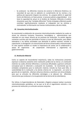 -

Se analizaron las diferentes maneras de construir la Memoria Histórica y la
necesidad de que esta se adelante en cumplimiento de las normas y las
políticas de reparación integral a las víctimas. Se propone definir el papel del
Centro de Memoria, en fases previas al proceso judicial, preguntándose si es
tiene la capacidad de actuar en el Análisis de Contexto, Diferente al análisis
situacional, pues Hay “verdades diferentes” frente al despojo y Memoria puede
contribuir significativamente mediante el trabajando con las víctimas y
contrastando la información con fuentes institucionales y de otra índole.

10. Convenios Interinstitucionales
Se recomienda la celebración de convenios interinstitucionales mediante los cuales se
aúnen los esfuerzos humanos, financieros, tecnológicos y administrativas que
redunden en una mayor eficacia de los procesos de restitución. Ya existen algunos
convenios suscritos que han permitido el acceso y cruce de información, pero deben
extenderse a las demás actividades que demanda la política nacional, incluida la
capacitación, la divulgación y la comunicación de forma consensuada y mancomunada.
En este aspecto también se resalta la importancia de contar con la colaboración y
apoyo de organismos
de cooperación internacional y organismos no
gubernamentales.

11. Restitución Material
Como un aspecto de trascendental importancia, todas las instituciones presentes
expresan la distancia existente entre restitución jurídica de las tierras y la restitución
material, las cuáles afrontan diferentes y numerosas dificultades y generan confusión
conceptual para la obtención y evaluación de resultados. Se recomienda que las
entidades competentes para la restitución material, incluida las fases post fallo, la
sostenibilidad de la restitución y los demás criterios de la reparación , así como la
garantía de no repetición, efectúen esfuerzos directos y coordinen con otras entidades
para que se articulen las diferentes estrategias y se adecuen los diferentes
mecanismos que conduzcan a la recuperación de las tierras de los colombianos.

Por último, la Superintendencia de Notariado y Registro propuso realizar reuniones
interinstitucionales periódicas, en las que se le dé el seguimiento estrecho a los
procesos de restitución y se articulen acciones conjuntas.
://:

8

 