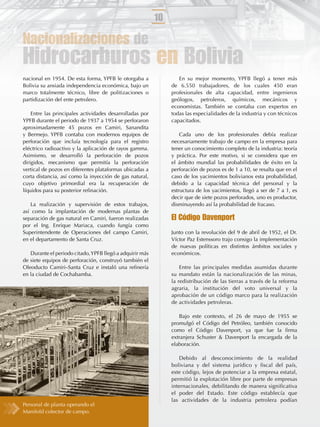 10

Nacionalizaciones de
Hidrocarburos en Bolivia
nacional en 1954. De esta forma, YPFB le otorgaba a               En su mejor momento, YPFB llegó a tener más
Bolivia su ansiada independencia económica, bajo un            de 6.550 trabajadores, de los cuales 450 eran
marco totalmente técnico, libre de politizaciones o            profesionales de alta capacidad, entre ingenieros
partidización del ente petrolero.                              geólogos, petroleros, químicos, mecánicos y
                                                               economistas. También se contaba con expertos en
    Entre las principales actividades desarrolladas por        todas las especialidades de la industria y con técnicos
YPFB durante el periodo de 1937 a 1954 se perforaron           capacitados.
aproximadamente 45 pozos en Camiri, Sanandita
y Bermejo. YPFB contaba con modernos equipos de                    Cada uno de los profesionales debía realizar
perforación que incluía tecnología para el registro            necesariamente trabajo de campo en la empresa para
eléctrico radioactivo y la aplicación de rayos gamma.          tener un conocimiento completo de la industria: teoría
Asimismo, se desarrolló la perforación de pozos                y práctica. Por este motivo, si se considera que en
dirigidos, mecanismo que permitía la perforación               el ámbito mundial las probabilidades de éxito en la
vertical de pozos en diferentes plataformas ubicadas a         perforación de pozos es de 1 a 10, se resalta que en el
corta distancia, así como la inyección de gas natural,         caso de los yacimientos bolivianos esta probabilidad,
cuyo objetivo primordial era la recuperación de                debido a la capacidad técnica del personal y la
líquidos para su posterior reﬁnación.                          estructura de los yacimientos, llegó a ser de 7 a 1, es
                                                               decir que de siete pozos perforados, uno es productor,
   La realización y supervisión de estos trabajos,             disminuyendo así la probabilidad de fracaso.
así como la implantación de modernas plantas de
separación de gas natural en Camiri, fueron realizadas         El Código Davenport
por el Ing. Enrique Mariaca, cuando fungía como
Superintendente de Operaciones del campo Camiri,               Junto con la revolución del 9 de abril de 1952, el Dr.
en el departamento de Santa Cruz.                              Víctor Paz Estenssoro trajo consigo la implementación
                                                               de nuevas políticas en distintos ámbitos sociales y
   Durante el periodo citado, YPFB llegó a adquirir más        económicos.
de siete equipos de perforación, construyó también el
Oleoducto Camiri–Santa Cruz e instaló una reﬁnería                 Entre las principales medidas asumidas durante
en la ciudad de Cochabamba.                                    su mandato están la nacionalización de las minas,
                                                               la redistribución de las tierras a través de la reforma
                                                               agraria, la institución del voto universal y la
                                                               aprobación de un código marco para la realización
                                                               de actividades petroleras.

                                                                  Bajo este contexto, el 26 de mayo de 1955 se
                                                               promulgó el Código del Petróleo, también conocido
                                                               como el Código Davenport, ya que fue la ﬁrma
                                                               extranjera Schuster & Davenport la encargada de la
                                                               elaboración.

                                                                  Debido al desconocimiento de la realidad
                                                               boliviana y del sistema jurídico y ﬁscal del país,
                                                               este código, lejos de potenciar a la empresa estatal,
                                                               permitió la explotación libre por parte de empresas
                                                               internacionales, debilitando de manera signiﬁcativa
                                                               el poder del Estado. Este código establecía que
                                                               las actividades de la industria petrolera podían
Personal de planta operando el
Manifold colector de campo.
 