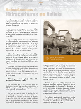 11

Nacionalizaciones de
Hidrocarburos en Bolivia
ser realizadas por el Estado mediante entidades
autárquicas de tipo nacional, sociedades mixtas o
por el otorgamiento de concesiones o contratos en
sociedad con terceros.

    Las concesiones otorgadas por este código
comprendían un periodo de 40 años, tanto para
actividades de exploración y explotación, como para
las de reﬁnación, almacenaje y transporte, con carácter
irreversible.

   Bajo este código se deﬁnió un nuevo régimen para
el pago de patentes, dependiendo de la actividad
realizada (exploración o explotación) y de la zona
de ubicación del área concesionada. La producción
de hidrocarburos estaba sujeta a un pago de 11%
del valor de la misma a favor del Estado y la tasa
impositiva era de 30% de la utilidad neta.

   Cabe aclarar que, en principio, este código
estableció solamente 7% como regalía departamental,
hecho que no fue aceptado por los departamentos                           Sistema de refrigeración
productores de hidrocarburos que exigieron, de                            Planta de gas Colpa.
manera inmediata, la restitución de 11% de regalía
departamental.
                                                               anglosajón); siendo que, en Bolivia, los yacimientos
   Un aspecto relevante que fue incluido en el Código          de hidrocarburos son de propiedad exclusiva del
Davenport fue la aplicación de un factor de agotamiento        Estado. Debido a la aplicación de este factor a favor
equivalente a 27% de la producción bruta a favor               de las empresas extranjeras se generaron pérdidas
del concesionario, quien terminaba beneﬁciándose,              considerables para el Estado, grandes perjuicios
además, de las utilidades netas de 24,03% del valor            para la economía del país y constantes reclamos
de lo producido:                                               por parte de los especialistas del sector, logrando su
                                                               eliminación durante el gobierno del general Alfredo
    [100% (ingreso) - 11% (regalías) = 89%] x 27%              Ovando Candia.
(factor de agotamiento) = 24,03%
                                                                   Durante la vigencia del Código Davenport, varias
   Esto signiﬁcaba que el concesionario hacía sus              empresas extranjeras llegaron al país para realizar
deducciones de 75,97% producido, en lugar del 100%             trabajos de prospección exploratoria y perforación de
del valor de la producción que extraía, aplicando este         pozos, entre ellas se encontraba la Gulf Oil Company
factor ajeno a la realidad nacional.                           que descubrió los campos Colpa, Caranda, Río Grande,
                                                               El Palmar, La Peña y Yapacaní, todos ellos ubicados en
    Una de las razones para la aplicación del                  el departamento de Santa Cruz.
factor de agotamiento fue que la ﬁrma Schuster
& Davenport lo concibió asumiendo el régimen                      Sin embargo, la vigencia de este régimen terminó
jurídico de países en los que estaba permitido                 por medio de la derogación del Código del Petróleo
que el propietario del suelo pueda ser también                 decretado por el Gobierno de Ovando Candia, en
propietario de la producción del subsuelo (concepto            fecha 26 de septiembre de 1969.
 
