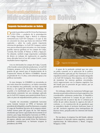 12

Nacionalizaciones de
Hidrocarburos en Bolivia
 Segunda Nacionalización en Bolivia

D     urante la presidencia del Dr. Víctor Paz Estenssoro
      (1952-1956), y producto de la promulgación
del Código Davenport, llegó a Bolivia la empresa
norteamericana Gulf Oil Company a la que se dio
en concesión las áreas que hasta ese entonces YPFB
exploraba y sobre las cuales poseía importante
información geológica. La Gulf Oil Company realizó
muy pocos esfuerzos para encontrar, en corto tiempo,
grandes reservas gasíferas en los campos de Colpa,
Caranda, Río Grande, El Palmar, la Peña y Yapacaní.
No obstante, también erogó importantes cantidades
de dinero en trabajos de exploración en aquellas
áreas ubicadas hacia el sur del campo Camiri, cuyos
resultados fueron negativos.
                                                                            Vagones de transporte.
   Una vez declarados los campos de Colpa, Caranda
y Río Grande comercialmente productores, la Gulf Oil
Company propuso al Dr. Paz Estenssoro la provisión                   A pesar de la profunda amistad que nos unía,
gratuita de gas natural para el fortalecimiento de la            no podía consentir en la aplicación de la política
Corporación Minera de Bolivia (COMIBOL) durante                  hidrocarburífera aplicada por Paz Estenssoro ni en el
un periodo de 10 a 15 años, como señal de apoyo a las            respaldo económico y político que se estaba otorgando
políticas nacionales.                                            a la Gulf Oil Company. Esta empresa, con el objeto
                                                                 de monetizar las reservas gasíferas encontradas,
   En esos tiempos, la COMIBOL se encontraba en                  inició negociaciones con la empresa argentina Gas
una mala situación económica y se había convertido               del Estado para la provisión de gas natural, por un
en una empresa muy politizada, con baja capacidad                periodo de 20 años.
técnica y sin capital de inversión. Sin embargo, de
acuerdo a lo manifestado por el Ing. Mariaca, este                  Sin embargo, dados los numerosos hallazgos que
ofrecimiento solamente fue una estrategia aplicada               durante ese periodo se dieron en el país argentino y los
por la Gulf Oil Company para posteriormente llevar a             considerables volúmenes producidos, la República
cabo un plan de empoderamiento político en el país.              Argentina condicionó la compra de gas natural a
                                                                 la aplicación de un precio ﬁjo de 12 centavos por
    “Cuando me encontraba cumpliendo funciones                   millar de pie cúbico durante la vigencia de todo el
como Gerente General en YPFB, el hermano del                     contrato, y a la construcción de un gasoducto que
presidente de la República, José Paz Estenssoro, ocupaba         se extendería desde el territorio boliviano hasta el
el cargo de Presidente Ejecutivo de la empresa estatal.          sur del territorio argentino (área metropolitana de
Ambos fuimos parte del grupo de los 100 mejores                  Buenos Aires), perjudicando los intereses del Estado
estudiantes que fueron capacitados técnicamente en el            boliviano.
exterior, para luego desempeñar funciones en YPFB y
desarrollamos importantes trabajos de exploración. Era              Por esa época, la empresa Gas del Estado, además
de esperar, además, que siendo Víctor Paz Estenssoro             de abastecer el mercado interno argentino, realizaba
presidente constitucional, su hermano ocupara la                 exportaciones de hidrocarburos a Brasil, Uruguay,
presidencia de YPFB.                                             Paraguay y Chile.
 