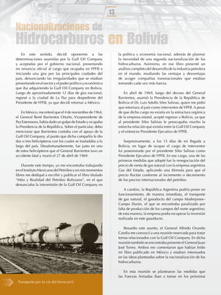 13

Nacionalizaciones de
Hidrocarburos en Bolivia
    En este sentido, decidí oponerme a las                       la política y economía nacional, además de plasmar
determinaciones asumidas por la Gulf Oil Company                 la necesidad de una segunda nacionalización de los
y aceptadas por el gobierno nacional, presentando                hidrocarburos. Asimismo, en ese libro presenté un
mi renuncia oﬁcial al cargo que ocupaba en YPFB e                análisis completo del desarrollo de la industria petrolera
iniciando una gira por las principales ciudades del              en el mundo, resaltando las ventajas y desventajas
país, denunciando las irregularidades que se estaban             de acoger compañías transnacionales que estaban
presentando en el sector y el poder político y económico         tomando cada vez más fuerza.
que iba adquiriendo la Gulf Oil Company en Bolivia.
Luego de aproximadamente 12 días de gira nacional,                   En abril de 1969, luego del deceso del General
regresé a la ciudad de La Paz para despedirme del                Barrientos, asumió la Presidencia de la República de
Presidente de YPFB, ya que decidí retornar a México.             Bolivia el Dr. Luis Adolfo Siles Salinas, quien me pidió
                                                                 que retornara al país como interventor de YPFB. A pesar
    En México, me enteré que el 4 de noviembre de 1964,          de que dicho cargo no existía en la estructura orgánica
el General René Barrientos Ortuño, Vicepresidente de             de la empresa estatal, acepté regresar a Bolivia, ya que
Paz Estenssoro, había dado un golpe de Estado y ocupaba          al presidente Siles Salinas le preocupaba mucho la
la Presidencia de la República. Sobre el particular, debo        estrecha relación que existía entre la Gulf Oil Company
mencionar que Barrientos contaba con el apoyo de la              y el entonces Presidente Ejecutivo de YPFB.
Gulf Oil Company, al punto que dicha compañía le dio
dos o tres helicópteros con los cuales se trasladaba a lo            Sorpresivamente, a los 15 días de mi llegada a
largo del país. Desafortunadamente, fue justo en uno             Bolivia, en lugar de ocupar el cargo de interventor
de estos helicópteros que el General Barrientos tuvo un          fui posesionado por el presidente Siles Salinas como
accidente fatal y murió el 27 de abril de 1969.                  Presidente Ejecutivo de YPFB. En ese cargo, una de las
                                                                 primeras medidas que adopté fue la renegociación del
    Durante este tiempo, yo me encontraba trabajando             precio de venta de gas natural con la empresa argentina
en el Instituto Mexicano del Petróleo y en mis momentos          Gas del Estado, aplicando una fórmula para que el
libres me dediqué a escribir y publicar el libro titulado        precio ﬂuctúe conforme al incremento o decremento
“Mito y Realidad del Petróleo Boliviano”, en el que              de los precios internacionales del petróleo.
denunciaba la intromisión de la Gulf Oil Company en
                                                                     A cambio, la República Argentina podría poner en
                                                                 funcionamiento, de manera inmediata, el transporte
                                                                 de gas natural, el gasoducto del campo Madrejones–
                                                                 Campo Durán, el que se encontraba paralizado por
                                                                 falta de producción de los campos del norte argentino;
                                                                 de esta manera, la empresa podía recuperar la inversión
                                                                 realizada en este gasoducto.

                                                                    Resuelto este asunto, el General Alfredo Ovando
                                                                 Candia me convocó a una reunión reservada para tratar
                                                                 temas relacionados con la Gulf Oil Company. En dicha
                                                                 reunión también se encontraba presente el General Juan
                                                                 José Torres. Ambos me comentaron que habían leído
                                                                 mi libro publicado en México y estaban interesados
                                                                 en las ideas planteadas sobre la nacionalización de los
                                                                 hidrocarburos.

                                                                    En esta reunión se plantearon las medidas que
                                                                 las Fuerzas Armadas iban a tomar en los próximos
 Transporte por la vía del ferrocarril.
 