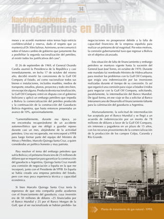 14

Nacionalizaciones de
Hidrocarburos en Bolivia
meses y se acordó mantener estos temas bajo estricta             negociaciones no prosperaron debido a la falta de
conﬁdencialidad y reserva, dado el respeto que yo                capacidad ﬁnanciera de la empresa española para
mantenía al Dr. Siles Salinas. Asimismo, se me comunicó          realizar un préstamo de tal magnitud. Por estos motivos,
sobre el futuro cambio de gobierno que justamente iba            la comisión gubernamental tuvo que regresar a Bolivia
a posibilitar la segunda nacionalización del petróleo,           sin el objetivo alcanzado.
al existir todos los justiﬁcativos del caso”.
                                                                     Esta situación de falta de ﬁnanciamiento y embargo
    El 26 de septiembre de 1969, el General Ovando               petrolero se mantuvo vigente hasta la sucesión del
Candia asumió la Presidencia de la República y casi              General Juan José Torres, en octubre de 1970. Durante
inmediatamente, en fecha 17 de octubre del mismo                 este mandato fui nombrado Ministro de Hidrocarburos
año, decidió revertir las concesiones de la Gulf Oil             para resolver los problemas con la Gulf Oil Company,
Company al Estado, así como nacionalizar todos sus               que exigía una indemnización por las inversiones
bienes e instalaciones, incluidos muebles, medios de             realizadas durante el tiempo de su concesión. Es así
transporte, estudios, planos, proyectos y todo otro bien,        que organicé una comisión para viajar a Estados Unidos
sin excepción alguna. Producto de esta nacionalización,          para negociar con la Gulf Oil Company, solicitando,
la Gulf Oil Company entró en disputa con el gobierno             paralelamente, la intermediación del Banco Mundial.
boliviano y aplicó un embargo petrólero que impedía              De igual forma, en ese viaje se iba a solicitar al Banco
a Bolivia la comercialización del petróleo producido             Interamericano de Desarrollo el ﬁnanciamiento faltante
y la continuación de la construcción del Gasoducto               para la culminación del gasoducto a Argentina.
Bolivia–Argentina, que hasta entonces presentaba un
avance de 10%, aproximadamente.                                     Afortunadamente, la solicitud de intermediación
                                                                 fue aceptada por el Banco Mundial y se llegó a un
   “Lamentablemente, durante esa época, yo                       acuerdo de indemnización por un monto de 78
me encontraba recuperándome de un accidente                      millones de dólares a favor de la Gulf Oil Company,
automovilístico que me obligó a guardar reposo                   sin intereses y pagaderos en un plazo de 15 años,
durante casi un mes, alejándome de la actividad                  con los recursos provenientes de la comercialización
petrolera. Una vez recuperado, me reincorporé a YPFB             de la producción de los campos Colpa, Caranda y
para luego formar parte del equipo del Ministro de               Río Grande.
Minas y Petróleo, Marcelo Quiroga Santa Cruz, a quien
consideraba un político honesto y muy patriota.

    Para resolver el tema del embargo petrolero que
sufría Bolivia y el préstamo ﬁnanciero de 25 millones de
dólares que se requerían para garantizar la construcción
del gasoducto a Argentina, Quiroga Santa Cruz mandó
una comisión de negociación a España en la que me
incorporó, junto con el Presidente de YPFB. En España
se había creado una empresa petrolera del Estado,
pero con muy poca experiencia técnica y capacidad
económica.

   Si bien Marcelo Quiroga Santa Cruz tenía la
esperanza de que esta compañía podía ayudarnos
con el ﬁnanciamiento del gasoducto, cuya inversión
era de 50 millones de dólares –25 ﬁnanciados por
el Banco Mundial y 25 por el Banco Morgan de la
Gulf, que al ser nacionalizada se habían perdido– las
                                                                            Planta de tratamiento de gas natural - YPFB.
 