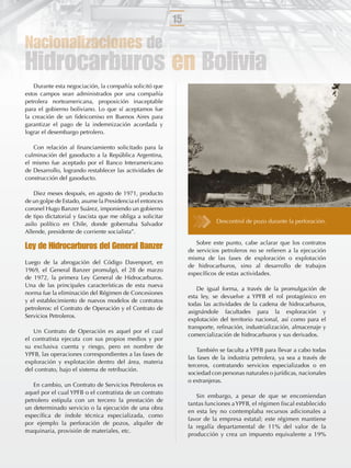 15

Nacionalizaciones de
Hidrocarburos en Bolivia
   Durante esta negociación, la compañía solicitó que
estos campos sean administrados por una compañía
petrolera norteamericana, proposición inaceptable
para el gobierno boliviano. Lo que sí aceptamos fue
la creación de un ﬁdeicomiso en Buenos Aires para
garantizar el pago de la indemnización acordada y
lograr el desembargo petrolero.

   Con relación al ﬁnanciamiento solicitado para la
culminación del gasoducto a la República Argentina,
el mismo fue aceptado por el Banco Interamericano
de Desarrollo, logrando restablecer las actividades de
construcción del gasoducto.

    Diez meses después, en agosto de 1971, producto
de un golpe de Estado, asume la Presidencia el entonces
coronel Hugo Banzer Suárez, imponiendo un gobierno
de tipo dictatorial y fascista que me obliga a solicitar
asilo político en Chile, donde gobernaba Salvador                          Descontrol de pozo durante la perforación.
Allende, presidente de corriente socialista”.
                                                                   Sobre este punto, cabe aclarar que los contratos
Ley de Hidrocarburos del General Banzer                         de servicios petroleros no se reﬁeren a la ejecución
                                                                misma de las fases de exploración o explotación
Luego de la abrogación del Código Davenport, en
                                                                de hidrocarburos, sino al desarrollo de trabajos
1969, el General Banzer promulgó, el 28 de marzo
                                                                especíﬁcos de estas actividades.
de 1972, la primera Ley General de Hidrocarburos.
Una de las principales características de esta nueva
                                                                    De igual forma, a través de la promulgación de
norma fue la eliminación del Régimen de Concesiones
                                                                esta ley, se devuelve a YPFB el rol protagónico en
y el establecimiento de nuevos modelos de contratos
                                                                todas las actividades de la cadena de hidrocarburos,
petroleros: el Contrato de Operación y el Contrato de
                                                                asignándole facultades para la exploración y
Servicios Petroleros.
                                                                explotación del territorio nacional, así como para el
                                                                transporte, reﬁnación, industrialización, almacenaje y
   Un Contrato de Operación es aquel por el cual
                                                                comercialización de hidrocarburos y sus derivados.
el contratista ejecuta con sus propios medios y por
su exclusiva cuenta y riesgo, pero en nombre de
                                                                    También se faculta a YPFB para llevar a cabo todas
YPFB, las operaciones correspondientes a las fases de
                                                                las fases de la industria petrolera, ya sea a través de
exploración y explotación dentro del área, materia
                                                                terceros, contratando servicios especializados o en
del contrato, bajo el sistema de retribución.
                                                                sociedad con personas naturales o jurídicas, nacionales
                                                                o extranjeras.
   En cambio, un Contrato de Servicios Petroleros es
aquel por el cual YPFB o el contratista de un contrato
                                                                   Sin embargo, a pesar de que se encomiendan
petrolero estipula con un tercero la prestación de
                                                                tantas funciones a YPFB, el régimen ﬁscal establecido
un determinado servicio o la ejecución de una obra
                                                                en esta ley no contemplaba recursos adicionales a
especíﬁca de índole técnica especializada, como
                                                                favor de la empresa estatal; este régimen mantiene
por ejemplo la perforación de pozos, alquiler de
                                                                la regalía departamental de 11% del valor de la
maquinaria, provisión de materiales, etc.
                                                                producción y crea un impuesto equivalente a 19%
 